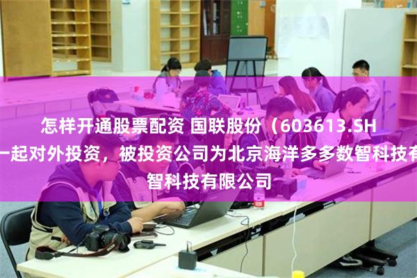 怎样开通股票配资 国联股份（603613.SH）新增一起对外投资，被投资公司为北京海洋多多数智科技有限公司