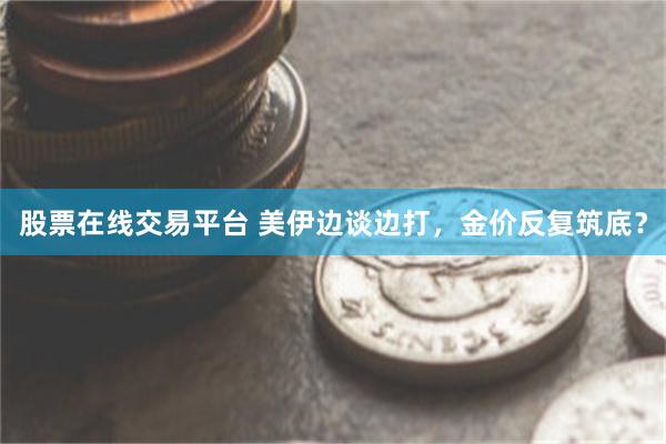 股票在线交易平台 美伊边谈边打，金价反复筑底？