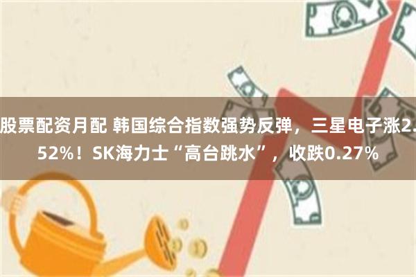 股票配资月配 韩国综合指数强势反弹，三星电子涨2.52%！SK海力士“高台跳水”，收跌0.27%