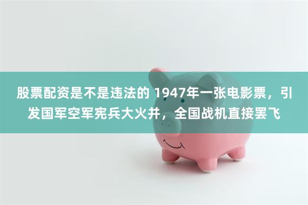 股票配资是不是违法的 1947年一张电影票，引发国军空军宪兵大火并，全国战机直接罢飞