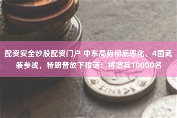 配资安全炒股配资门户 中东局势彻底恶化,4国武装参战,特朗普放下狠话:将增兵10000名