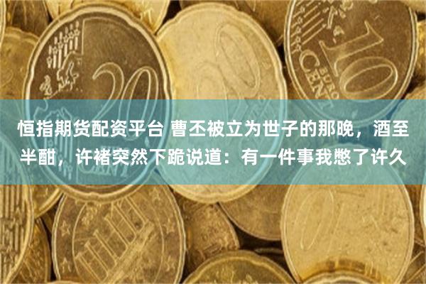 恒指期货配资平台 曹丕被立为世子的那晚，酒至半酣，许褚突然下跪说道：有一件事我憋了许久