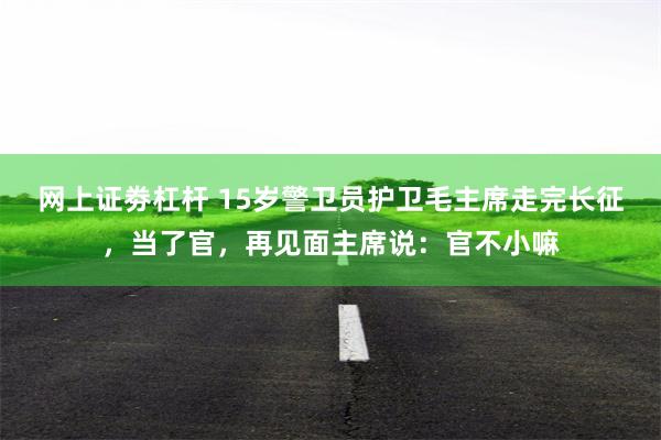 网上证劵杠杆 15岁警卫员护卫毛主席走完长征，当了官，再见面主席说：官不小嘛
