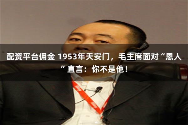配资平台佣金 1953年天安门,毛主席面对“恩人”直言:你不是他!