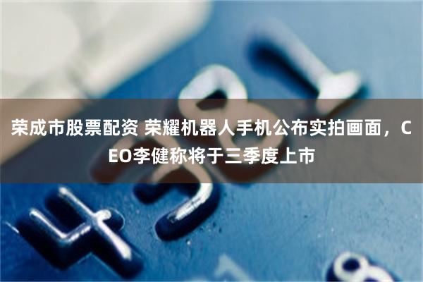 荣成市股票配资 荣耀机器人手机公布实拍画面，CEO李健称将于三季度上市