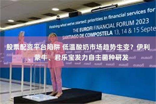 股票配资平台陷阱 低温酸奶市场趋势生变？伊利、蒙牛、君乐宝发力自主菌种研发
