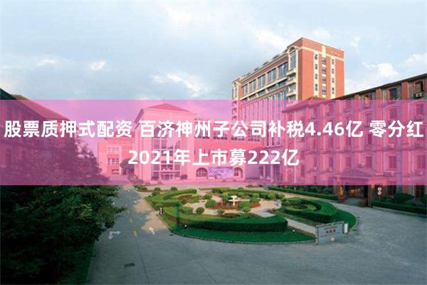 股票质押式配资 百济神州子公司补税4.46亿 零分红2021年上市募222亿