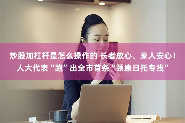炒股加杠杆是怎么操作的 长者放心、家人安心！人大代表“跑”出全市首条“颐康日托专线”