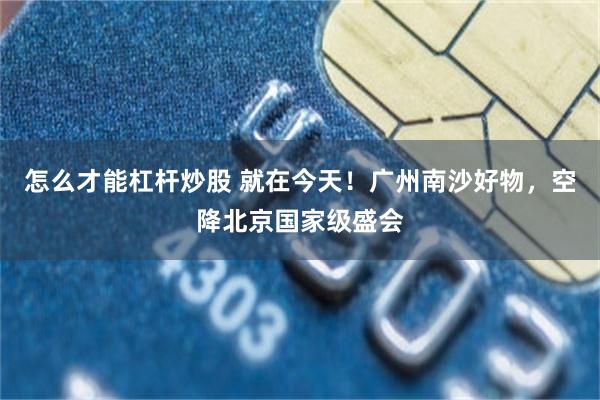 怎么才能杠杆炒股 就在今天！广州南沙好物，空降北京国家级盛会