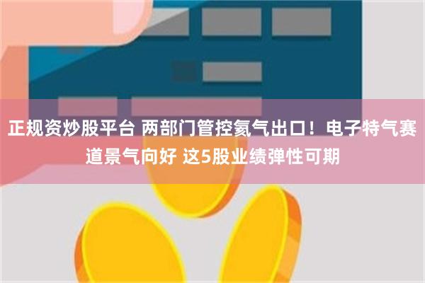 正规资炒股平台 两部门管控氦气出口！电子特气赛道景气向好 这5股业绩弹性可期