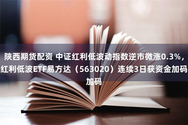 陕西期货配资 中证红利低波动指数逆市微涨0.3%，红利低波ETF易方达（563020）连续3日获资金加码