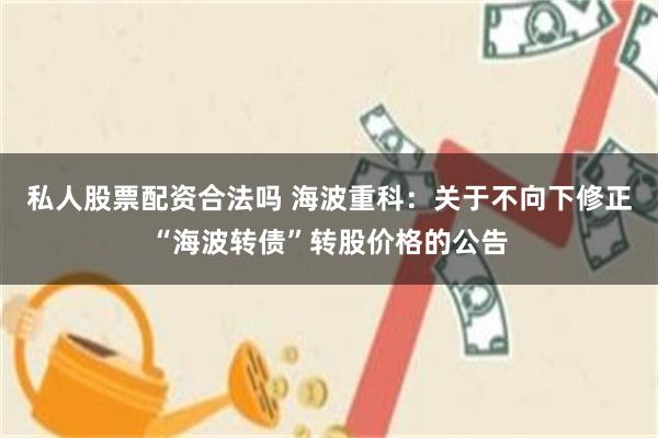 私人股票配资合法吗 海波重科：关于不向下修正“海波转债”转股价格的公告