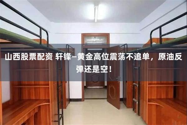 山西股票配资 轩锋—黄金高位震荡不追单，原油反弹还是空！