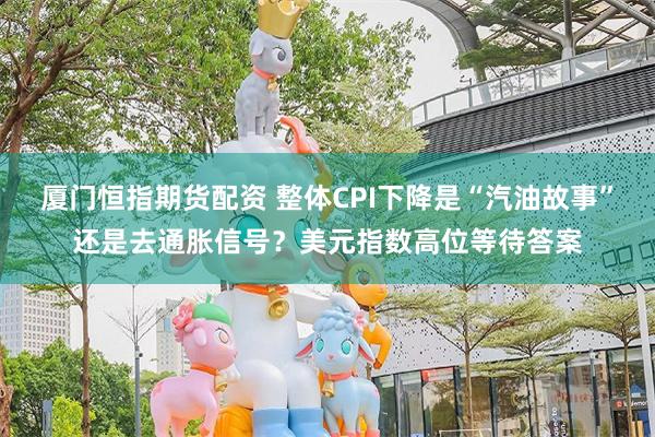 厦门恒指期货配资 整体CPI下降是“汽油故事”还是去通胀信号？美元指数高位等待答案