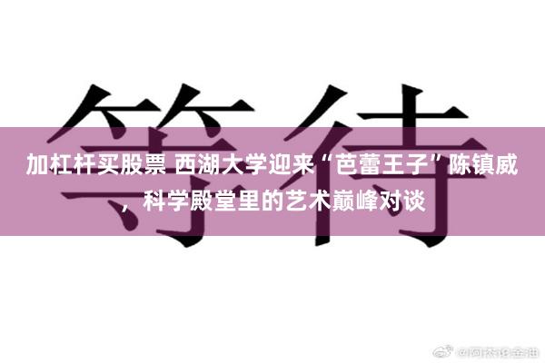 加杠杆买股票 西湖大学迎来“芭蕾王子”陈镇威，科学殿堂里的艺术巅峰对谈