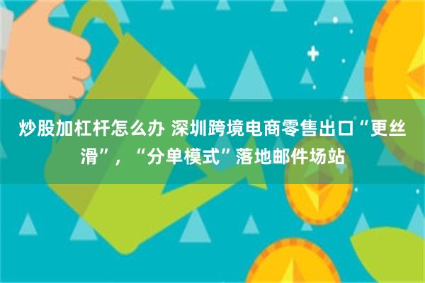 炒股加杠杆怎么办 深圳跨境电商零售出口“更丝滑”，“分单模式”落地邮件场站