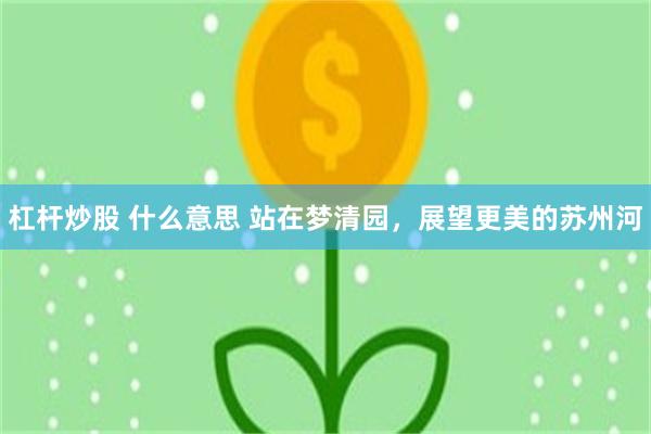 杠杆炒股 什么意思 站在梦清园，展望更美的苏州河