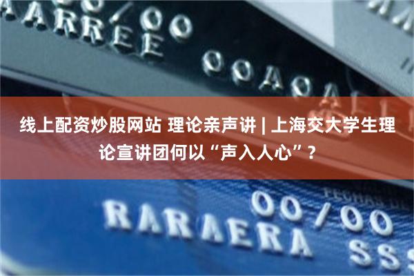 线上配资炒股网站 理论亲声讲 | 上海交大学生理论宣讲团何以“声入人心”？