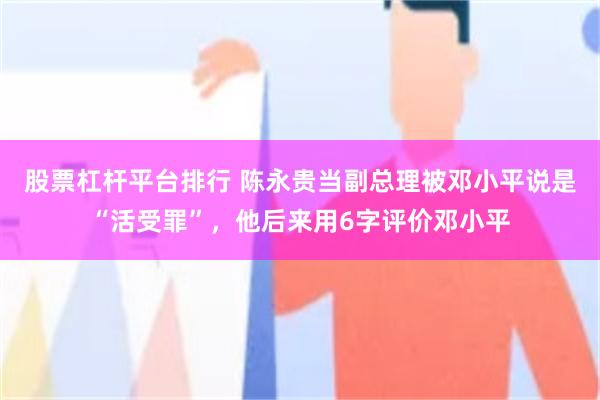 股票杠杆平台排行 陈永贵当副总理被邓小平说是“活受罪”，他后来用6字评价邓小平