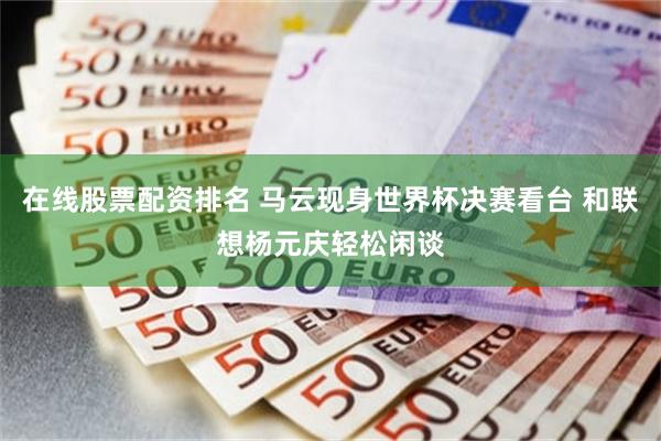 在线股票配资排名 马云现身世界杯决赛看台 和联想杨元庆轻松闲谈