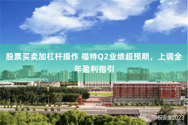 股票买卖加杠杆操作 福特Q2业绩超预期，上调全年盈利指引
