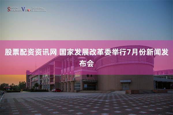 股票配资资讯网 国家发展改革委举行7月份新闻发布会