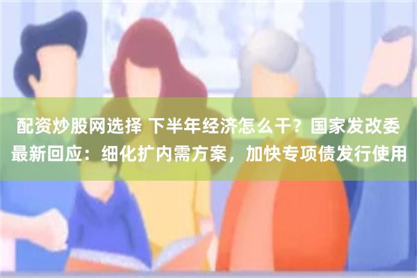 配资炒股网选择 下半年经济怎么干？国家发改委最新回应：细化扩内需方案，加快专项债发行使用