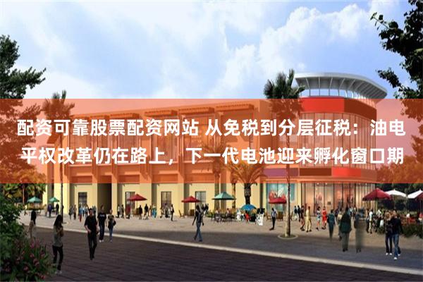 配资可靠股票配资网站 从免税到分层征税：油电平权改革仍在路上，下一代电池迎来孵化窗口期