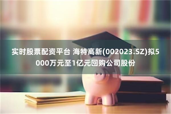 实时股票配资平台 海特高新(002023.SZ)拟5000万元至1亿元回购公司股份