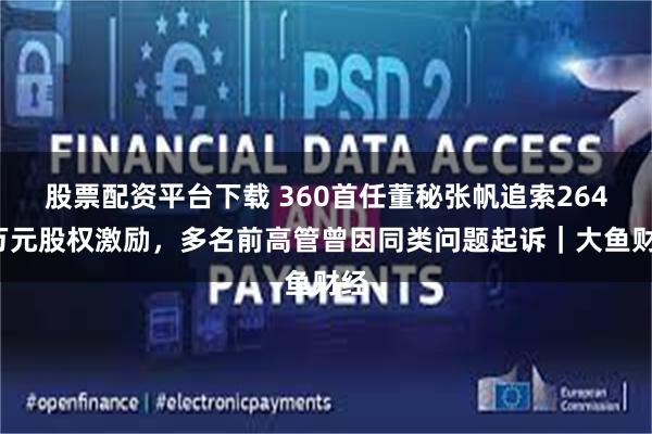 股票配资平台下载 360首任董秘张帆追索2649万元股权激励，多名前高管曾因同类问题起诉｜大鱼财经