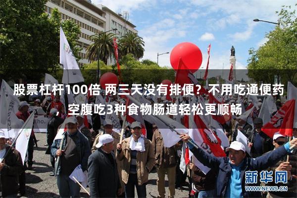 股票杠杆100倍 两三天没有排便？不用吃通便药，空腹吃3种食物肠道轻松更顺畅
