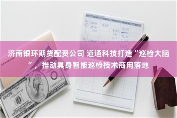 济南银环期货配资公司 道通科技打造“巡检大脑”，推动具身智能巡检技术商用落地