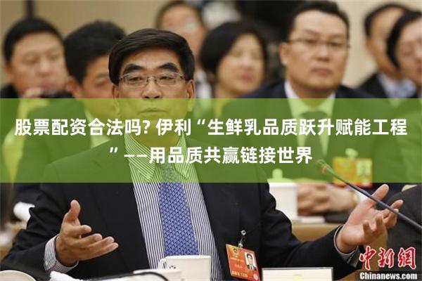股票配资合法吗? 伊利“生鲜乳品质跃升赋能工程”——用品质共赢链接世界