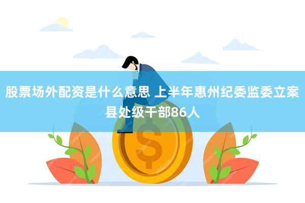 股票场外配资是什么意思 上半年惠州纪委监委立案县处级干部86人