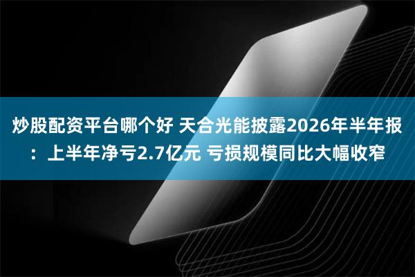 炒股配资平台哪个好 天合光能披露2026年半年报：上半年净亏2.7亿元 亏损规模同比大幅收窄