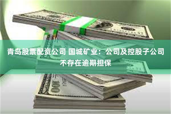 青岛股票配资公司 国城矿业：公司及控股子公司不存在逾期担保