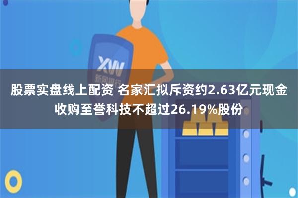 股票实盘线上配资 名家汇拟斥资约2.63亿元现金收购至誉科技不超过26.19%股份