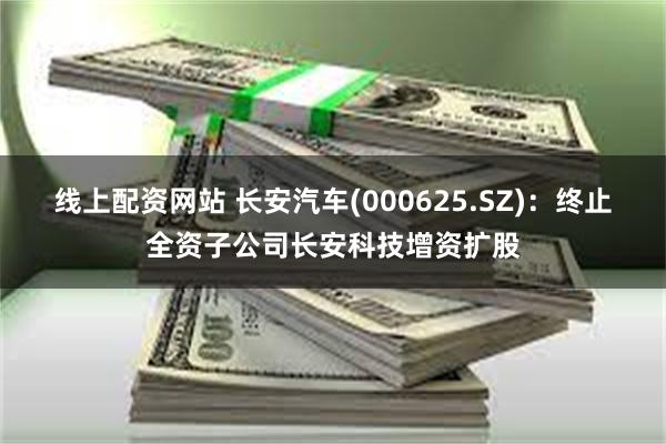 线上配资网站 长安汽车(000625.SZ)：终止全资子公司长安科技增资扩股