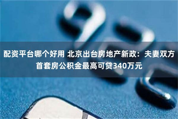 配资平台哪个好用 北京出台房地产新政：夫妻双方首套房公积金最高可贷340万元