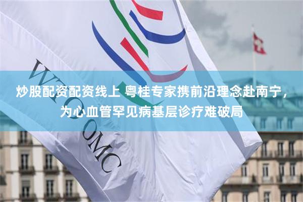 炒股配资配资线上 粤桂专家携前沿理念赴南宁，为心血管罕见病基层诊疗难破局