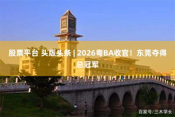 股票平台 头版头条 | 2026粤BA收官！东莞夺得总冠军