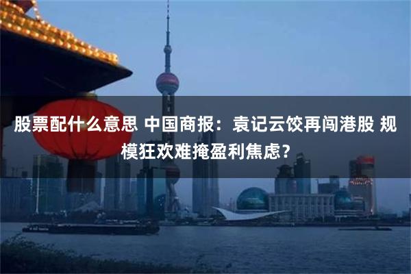 股票配什么意思 中国商报：袁记云饺再闯港股 规模狂欢难掩盈利焦虑？