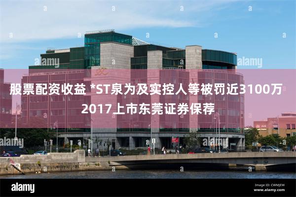 股票配资收益 *ST泉为及实控人等被罚近3100万 2017上市东莞证券保荐