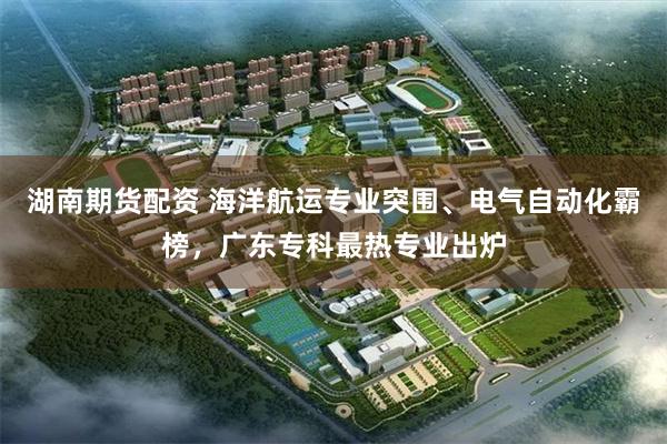 湖南期货配资 海洋航运专业突围、电气自动化霸榜，广东专科最热专业出炉