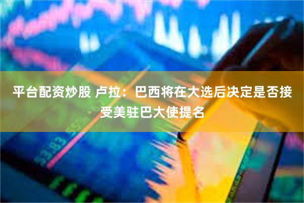 平台配资炒股 卢拉：巴西将在大选后决定是否接受美驻巴大使提名