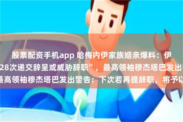 股票配资手机app 哈梅内伊家族姻亲爆料：伊朗总统佩泽希齐扬曾“28次递交辞呈或威胁辞职”，最高领袖穆杰塔巴发出警告：下次若再提辞职，将予以接受