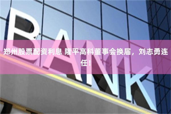 郑州股票配资利息 隆平高科董事会换届，刘志勇连任！