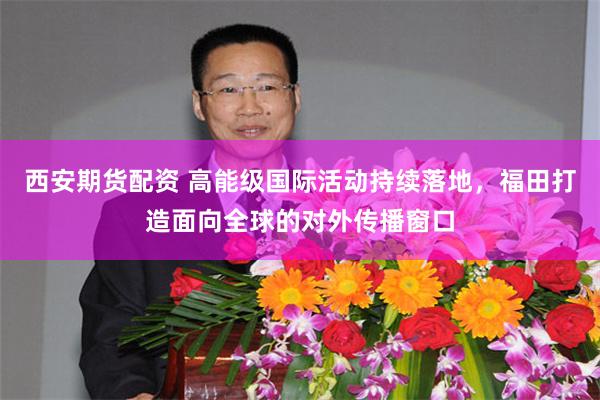 西安期货配资 高能级国际活动持续落地，福田打造面向全球的对外传播窗口