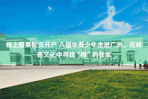 线上股票配资开户 八国华裔少年走进广州，在岭南文化中寻找“根”的答案