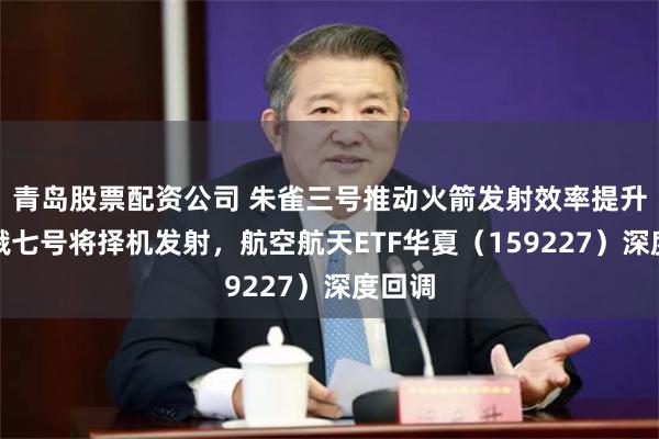 青岛股票配资公司 朱雀三号推动火箭发射效率提升，嫦娥七号将择机发射，航空航天ETF华夏（159227）深度回调